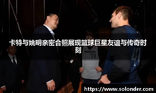 卡特与姚明亲密合照展现篮球巨星友谊与传奇时刻