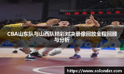CBA山东队与山西队精彩对决录像回放全程回顾与分析