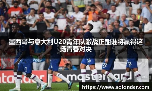 墨西哥与意大利U20青年队激战正酣谁将赢得这场青春对决